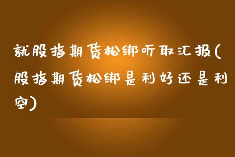 就股指期货松绑听取汇报(股指期货松绑是利好还是利空)