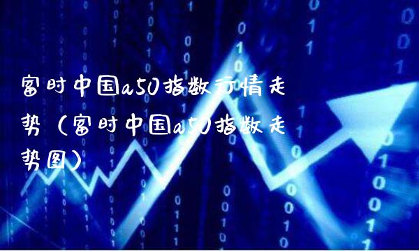 富时中国a50指数行情走势（富时中国a50指数走势图）_https://www.boyangwujin.com_期货直播间_第1张