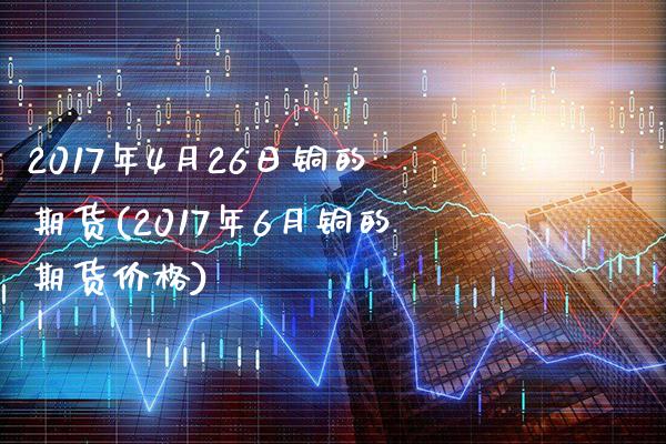 2017年4月26日铜的期货(2017年6月铜的期货价格)