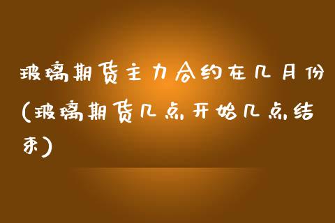 玻璃期货主力合约在几月份(玻璃期货几点开始几点结束)