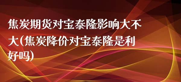 焦炭期货对宝泰隆影响大不大(焦炭降价对宝泰隆是利好吗)