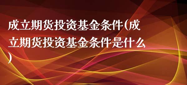 成立期货投资基金条件(成立期货投资基金条件是什么)