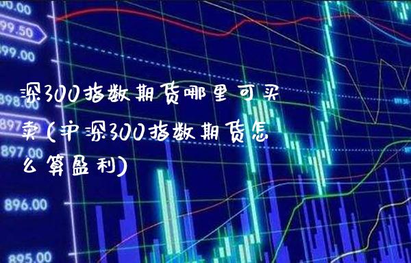 深300指数期货哪里可买卖(沪深300指数期货怎么算盈利)_https://www.boyangwujin.com_恒指直播间_第1张