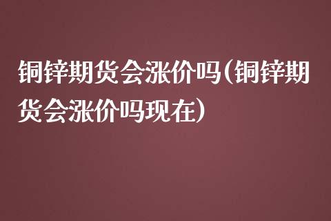 铜锌期货会涨价吗(铜锌期货会涨价吗现在)