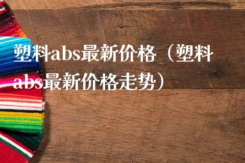 塑料abs最新价格（塑料abs最新价格走势）_https://www.boyangwujin.com_期货直播间_第1张