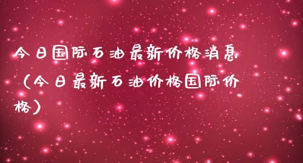 今日国际石油最新价格消息（今日最新石油价格国际价格）