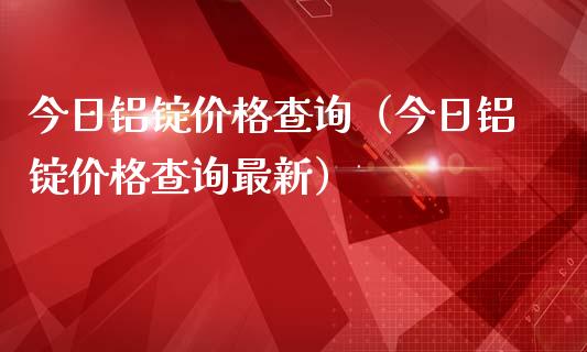 今日铝锭价格查询（今日铝锭价格查询最新）