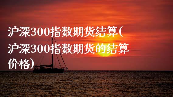 沪深300指数期货结算(沪深300指数期货的结算价格)