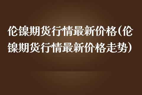 伦镍期货行情最新价格(伦镍期货行情最新价格走势)