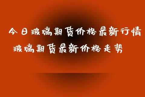 今日玻璃期货价格最新行情 玻璃期货最新价格走势