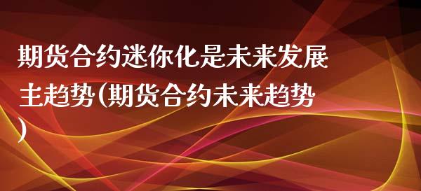 期货合约迷你化是未来发展主趋势(期货合约未来趋势)