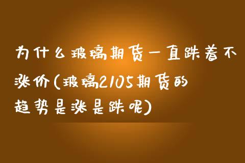 为什么玻璃期货一直跌着不涨价(玻璃2105期货的趋势是涨是跌呢)