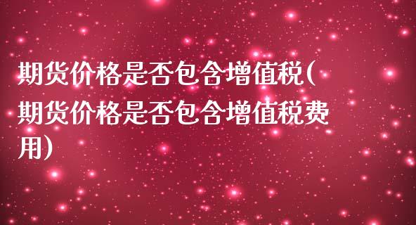 期货价格是否包含增值税(期货价格是否包含增值税费用)