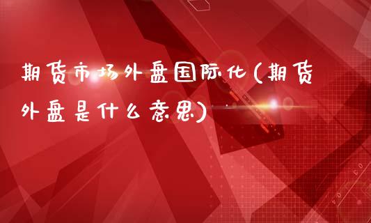 期货市场外盘国际化(期货外盘是什么意思)