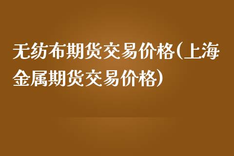 无纺布期货交易价格(上海金属期货交易价格)