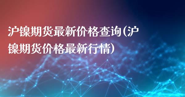 沪镍期货最新价格查询(沪镍期货价格最新行情)_https://www.boyangwujin.com_期货直播间_第1张