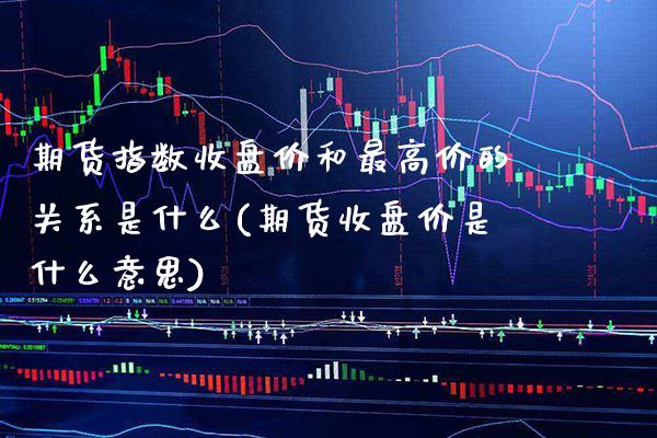 期货指数收盘价和最高价的关系是什么(期货收盘价是什么意思)