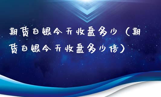 期货白银今天收盘多少（期货白银今天收盘多少倍）_https://www.boyangwujin.com_黄金期货_第1张