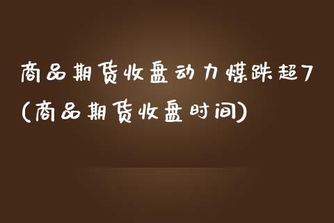 商品期货收盘动力煤跌超7(商品期货收盘时间)_https://www.boyangwujin.com_期货直播间_第1张