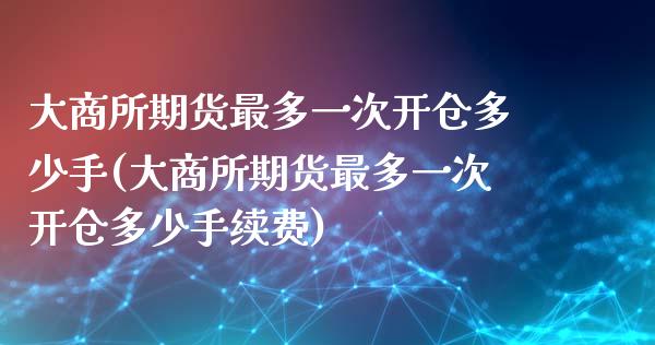 大商所期货最多一次开仓多少手(大商所期货最多一次开仓多少手续费)