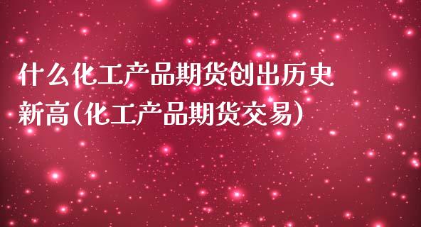 什么化工产品期货创出历史新高(化工产品期货交易)