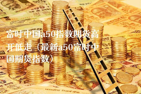 富时中国a50指数期货高开低走（最新a50富时中国期货指数）