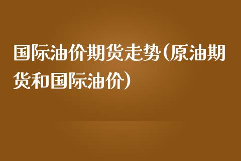 国际油价期货走势(原油期货和国际油价)