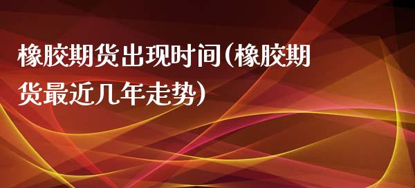 橡胶期货出现时间(橡胶期货最近几年走势)