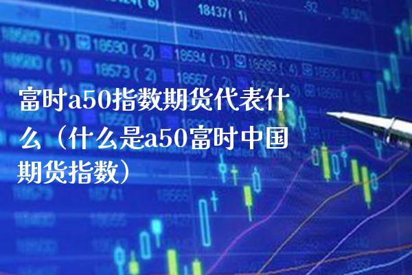 富时a50指数期货代表什么（什么是a50富时中国期货指数）