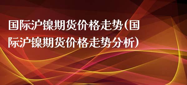 国际沪镍期货价格走势(国际沪镍期货价格走势分析)_https://www.boyangwujin.com_黄金期货_第1张