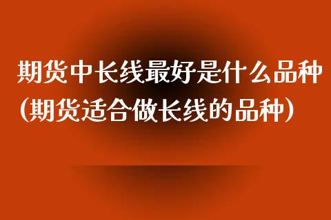 期货中长线最好是什么品种(期货适合做长线的品种)