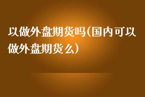 以做外盘期货吗(国内可以做外盘期货么)