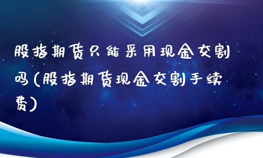 股指期货只能采用现金交割吗(股指期货现金交割手续费)_https://www.boyangwujin.com_原油期货_第1张