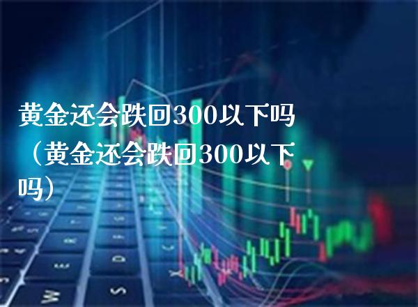 黄金还会跌回300以下吗（黄金还会跌回300以下吗）