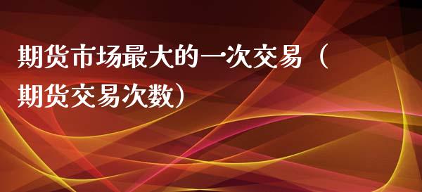 期货市场最大的一次交易（期货交易次数）