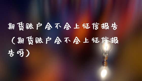 期货账户会不会上征信报告（期货账户会不会上征信报告呀）