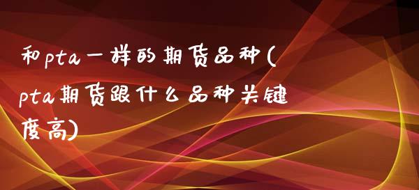 和pta一样的期货品种(pta期货跟什么品种关键度高)_https://www.boyangwujin.com_期货直播间_第1张