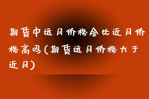 期货中远月价格会比近月价格高吗(期货远月价格大于近月)