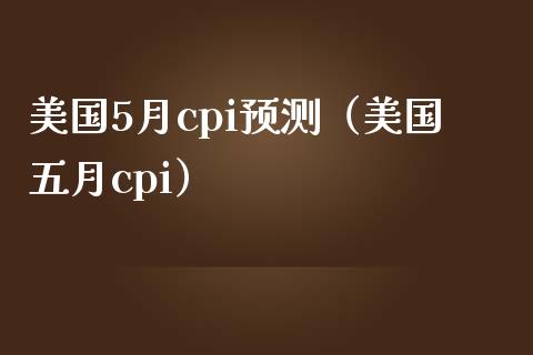 美国5月cpi预测（美国五月cpi）