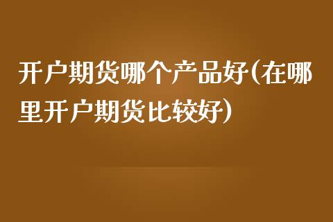 开户期货哪个产品好(在哪里开户期货比较好)_https://www.boyangwujin.com_期货直播间_第1张