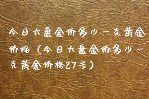 今日大盘金价多少一克黄金价格（今日大盘金价多少一克黄金价格27号）