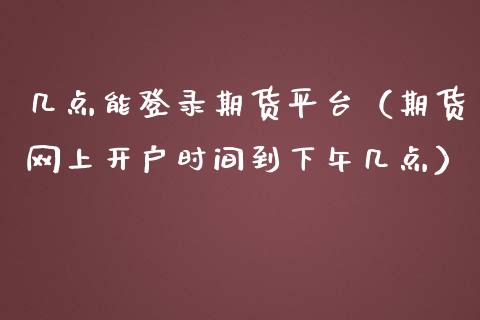 几点能登录期货平台（期货网上开户时间到下午几点）