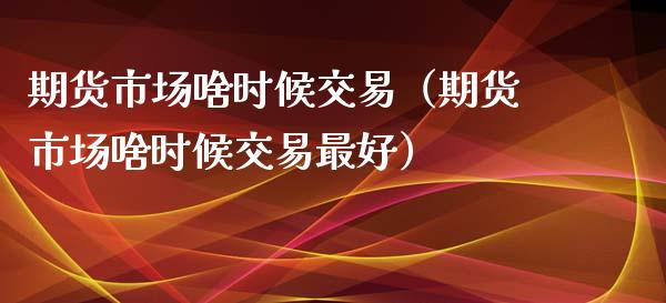 期货市场啥时候交易（期货市场啥时候交易最好）