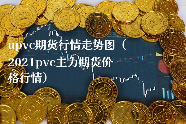 upvc期货行情走势图（2021pvc主力期货价格行情）