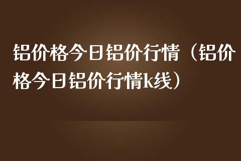 铝价格今日铝价行情（铝价格今日铝价行情k线）