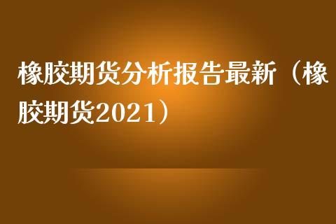 橡胶期货分析报告最新（橡胶期货2021）