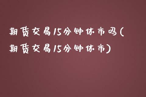 期货交易15分钟休市吗(期货交易15分钟休市)