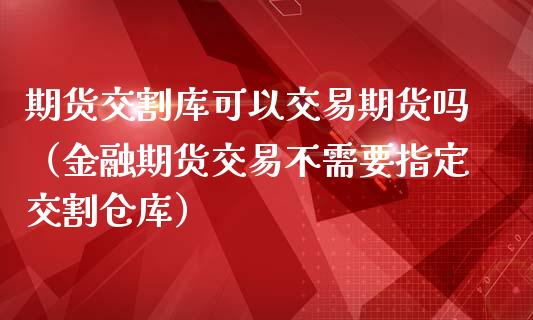 期货交割库可以交易期货吗（金融期货交易不需要指定交割仓库）_https://www.boyangwujin.com_期货直播间_第1张