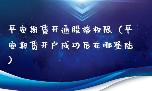 平安期货开通股指权限（平安期货开户成功后在哪登陆）