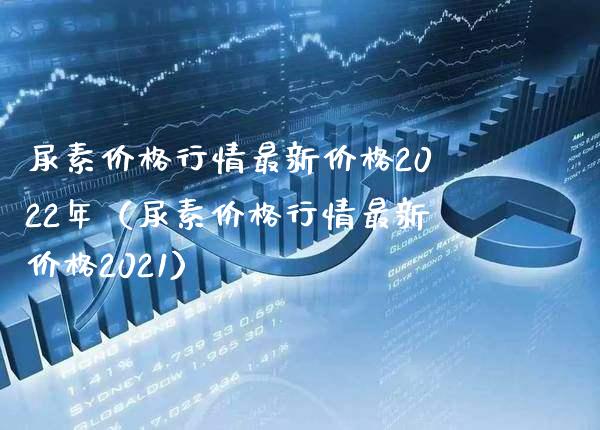 尿素价格行情最新价格2022年（尿素价格行情最新价格2021）